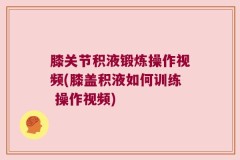膝关节积液锻炼操作视频(膝盖积液如何训练 操作视频)