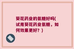 葵花药业的氨糖好吗(试用葵花药业氨糖，如何效果更好？)