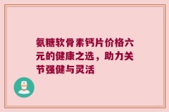 氨糖软骨素钙片价格六元的健康之选，助力关节强健与灵活