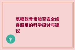 氨糖软骨素能否安全终身服用的科学探讨与建议