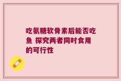 吃氨糖软骨素后能否吃鱼 探究两者同时食用的可行性