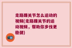 走路踝关节怎么运动的视频(走路踝关节的运动视频，帮助你步伐更稳健)