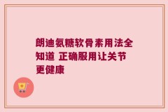 朗迪氨糖软骨素用法全知道 正确服用让关节更健康