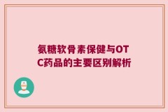 氨糖软骨素保健与OTC药品的主要区别解析