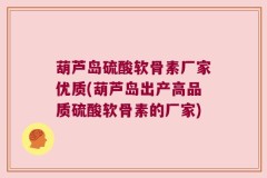 葫芦岛硫酸软骨素厂家优质(葫芦岛出产高品质硫酸软骨素的厂家)
