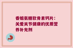 香姐氨糖软骨素钙片：关爱关节健康的优质营养补充剂