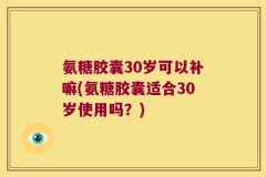 氨糖胶囊30岁可以补嘛(氨糖胶囊适合30岁使用吗？)