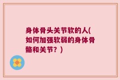 身体骨头关节软的人(如何加强软弱的身体骨骼和关节？)