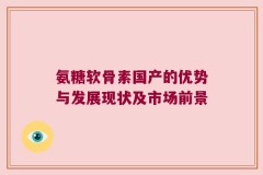 氨糖软骨素国产的优势与发展现状及市场前景