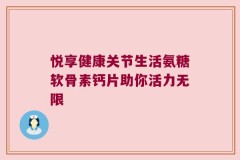 悦享健康关节生活氨糖软骨素钙片助你活力无限