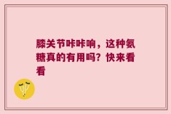 膝关节咔咔响，这种氨糖真的有用吗？快来看看
