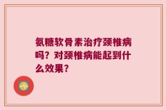 氨糖软骨素治疗颈椎病吗？对颈椎病能起到什么效果？