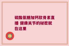硫酸氨糖加钙软骨素直播 健康关节的秘密就在这里