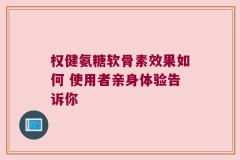权健氨糖软骨素效果如何 使用者亲身体验告诉你