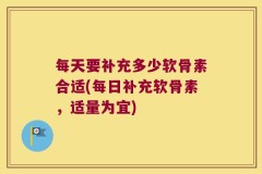 每天要补充多少软骨素合适(每日补充软骨素，适量为宜)
