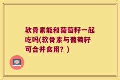 软骨素能和葡萄籽一起吃吗(软骨素与葡萄籽可合并食用？)