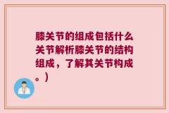 膝关节的组成包括什么关节解析膝关节的结构组成，了解其关节构成。)