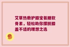 艾草热敷护膝宝氨糖软骨素，轻松助你摆脱膝盖不适的理想之选