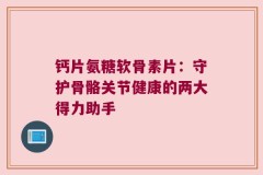 钙片氨糖软骨素片：守护骨骼关节健康的两大得力助手