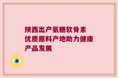陕西出产氨糖软骨素 优质原料产地助力健康产品发展