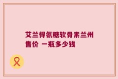 艾兰得氨糖软骨素兰州售价 一瓶多少钱