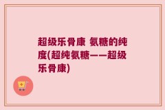 超级乐骨康 氨糖的纯度(超纯氨糖——超级乐骨康)