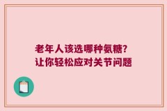 老年人该选哪种氨糖？让你轻松应对关节问题