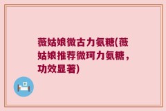 薇姑娘微古力氨糖(薇姑娘推荐微珂力氨糖，功效显著)