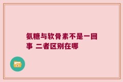 氨糖与软骨素不是一回事 二者区别在哪