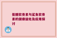 氨糖软骨素与鲨鱼软骨素的健康益处及应用探讨