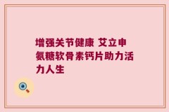 增强关节健康 艾立申氨糖软骨素钙片助力活力人生