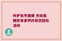 呵护关节健康 杰妃氨糖软骨素钙片助您轻松活动