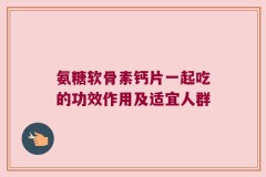 氨糖软骨素钙片一起吃的功效作用及适宜人群