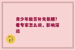 青少年能否补充氨糖？看专家怎么说，影响深远