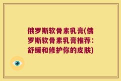 俄罗斯软骨素乳膏(俄罗斯软骨素乳膏推荐：舒缓和修护你的皮肤)