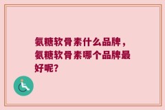 氨糖软骨素什么品牌，氨糖软骨素哪个品牌最好呢？