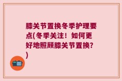 膝关节置换冬季护理要点(冬季关注！如何更好地照顾膝关节置换？)