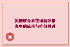 氨糖软骨素在缓解颈椎炎中的应用与疗效探讨