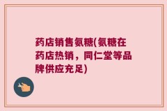药店销售氨糖(氨糖在药店热销，同仁堂等品牌供应充足)