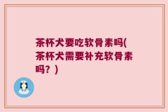 茶杯犬要吃软骨素吗(茶杯犬需要补充软骨素吗？)
