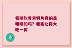 氨糖软骨素钙片真的是咀嚼的吗？看完让你大吃一惊
