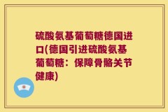 硫酸氨基葡萄糖德国进口(德国引进硫酸氨基葡萄糖：保障骨骼关节健康)