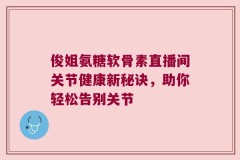 俊姐氨糖软骨素直播间关节健康新秘诀，助你轻松告别关节