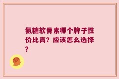 氨糖软骨素哪个牌子性价比高？应该怎么选择？