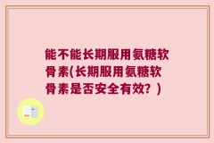 能不能长期服用氨糖软骨素(长期服用氨糖软骨素是否安全有效？)