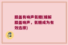 膝盖有响声氨糖(缓解膝盖响声，氨糖成为有效选择)