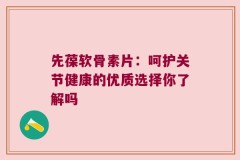 先葆软骨素片：呵护关节健康的优质选择你了解吗