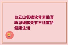 白云山氨糖软骨素贴膏助您缓解关节不适重拾健康生活