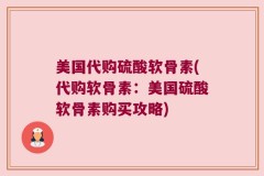 美国代购硫酸软骨素(代购软骨素：美国硫酸软骨素购买攻略)