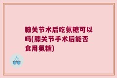 膝关节术后吃氨糖可以吗(膝关节手术后能否食用氨糖)